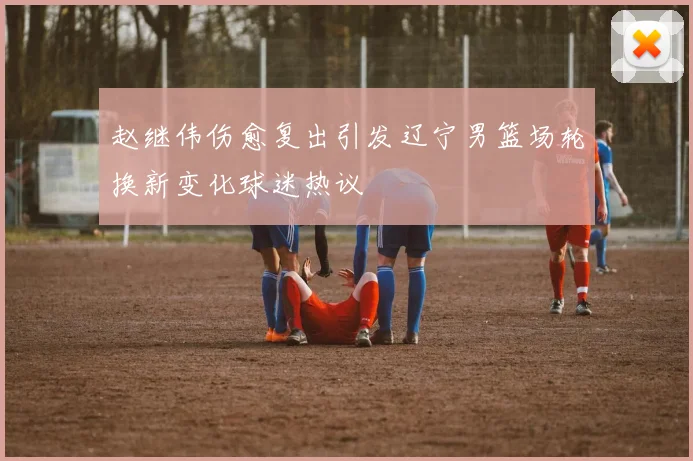 赵继伟伤愈复出引发辽宁男篮场轮换新变化球迷热议