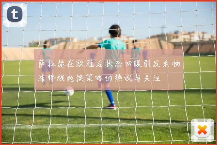 萨拉赫在欧冠后状态回暖引发利物浦锋线轮换策略的热议与关注