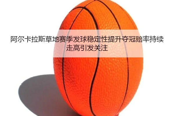 阿尔卡拉斯草地赛季发球稳定性提升夺冠赔率持续走高引发关注