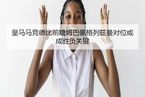 皇马马竞德比前瞻姆巴佩格列兹曼对位或成胜负关键
