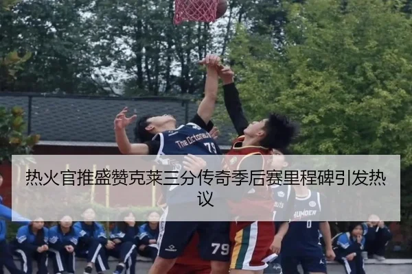 热火官推盛赞克莱三分传奇季后赛里程碑引发热议